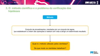 3. O método científico e o problema da verificação das
hipóteses
Método
Conjunto de procedimentos, orientados por um conjunto de regras,
que estabelecem a ordem das operações a realizar com vista a atingir um determinado resultado.
Qual é o método utilizado pelos cientistas?
De que modo os cientistas trabalham?
 