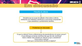 Em discussão
Problemas em discussão
Filosofia da ciência
Disciplina que se ocupa da reflexão crítica sobre a ciência,
analisando o(s) método(s) científico(s) e procurando compreender
o que caracteriza o conhecimento científico.
• O que é a ciência? Como a diferenciamos da pseudociência e do senso comum?
• O que distingue as teorias científicas das que não são científicas?
• Qual o método mais indicado em ciência? O que o caracteriza?
• Como evolui a ciência?
• Será que o conhecimento científico é objetivo?
 