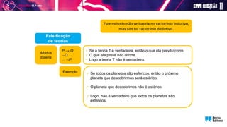 P → Q
Q
 P
• Se a teoria T é verdadeira, então o que ela prevê ocorre.
• O que ela prevê não ocorre.
• Logo a teoria T não é verdadeira.
Falsificação
de teorias
• Se todos os planetas são esféricos, então o próximo
planeta que descobrirmos será esférico.
• O planeta que descobrimos não é esférico.
• Logo, não é verdadeiro que todos os planetas são
esféricos.
Exemplo
Modus
tollens
Este método não se baseia no raciocínio indutivo,
mas sim no raciocínio dedutivo.
 