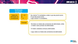 P → Q
Q
 P
• Se a teoria T é verdadeira, então o que ela prevê ocorre.
• O que ela prevê ocorre.
• Logo a teoria T é verdadeira.
Verificação
de teorias
• Se todos os metais são condutores de eletricidade, então
o metal x será condutor de eletricidade.
• O metal x (testado) conduziu eletricidade.
• Logo, todos os metais são condutores de eletricidade.
Exemplo
Falácia da
afirmação do
consequente
 