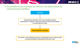 4. Os problemas da evolução da ciência e da objetividade do
conhecimento científico
Ciência
É geralmente entendida como uma atividade racional,
sustentada em métodos, capaz de produzir conhecimento objetivo,
no qual podemos confiar.
Racionalidade científica
No entanto, muitos filósofos procuram compreender como a ciência evolui
e se essa evolução é inteiramente racional ou não.
 