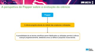 Popper
A ciência progride através do método das conjeturas e refutações.
A possibilidade de as teorias científicas serem falsificadas ou refutadas permite à ciência
avançar progressivamente, detetando erros ou falhas e propondo novas teorias.
A perspetiva de Popper sobre a evolução da ciência
 