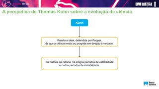 Kuhn
Rejeita a ideia, defendida por Popper,
de que a ciência evolui ou progride em direção à verdade.
Na história da ciência, há longos períodos de estabilidade
e curtos períodos de instabilidade.
A perspetiva de Thomas Kuhn sobre a evolução da ciência
 