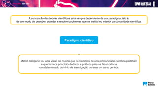A construção das teorias científicas está sempre dependente de um paradigma, isto é,
de um modo de perceber, abordar e resolver problemas que se institui no interior da comunidade científica.
Paradigma científico
Matriz disciplinar, ou uma visão do mundo que os membros de uma comunidade científica partilham
e que fornece princípios teóricos e práticos para se fazer ciência
num determinado domínio de investigação durante um certo período.
 