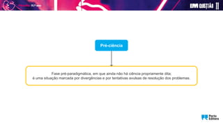 Pré-ciência
Fase pré-paradigmática, em que ainda não há ciência propriamente dita;
é uma situação marcada por divergências e por tentativas avulsas de resolução dos problemas.
 
