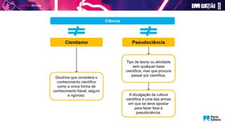 Pseudociência
Cientismo
Doutrina que considera o
conhecimento científico
como a única forma de
conhecimento fiável, seguro
e rigoroso.
Tipo de teoria ou atividade
sem qualquer base
científica, mas que procura
passar por científica.
Ciência
A divulgação da cultura
científica é uma das armas
em que se deve apostar
para fazer face à
pseudociência.
 