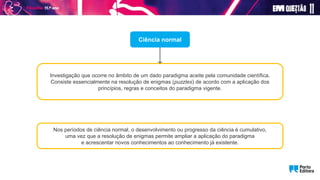 Ciência normal
Nos períodos de ciência normal, o desenvolvimento ou progresso da ciência é cumulativo,
uma vez que a resolução de enigmas permite ampliar a aplicação do paradigma
e acrescentar novos conhecimentos ao conhecimento já existente.
Investigação que ocorre no âmbito de um dado paradigma aceite pela comunidade científica.
Consiste essencialmente na resolução de enigmas (puzzles) de acordo com a aplicação dos
princípios, regras e conceitos do paradigma vigente.
 