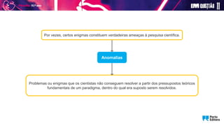 Anomalias
Por vezes, certos enigmas constituem verdadeiras ameaças à pesquisa científica.
Problemas ou enigmas que os cientistas não conseguem resolver a partir dos pressupostos teóricos
fundamentais de um paradigma, dentro do qual era suposto serem resolvidos.
 