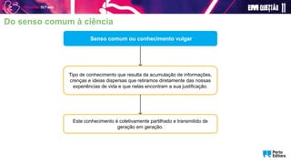 Senso comum ou conhecimento vulgar
Tipo de conhecimento que resulta da acumulação de informações,
crenças e ideias dispersas que retiramos diretamente das nossas
experiências de vida e que nelas encontram a sua justificação.
Este conhecimento é coletivamente partilhado e transmitido de
geração em geração.
Do senso comum à ciência
 