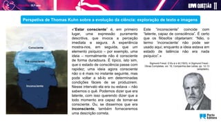 «“Estar consciente” é, em primeiro
lugar, uma expressão puramente
descritiva, que invoca a perceção
imediata e segura. A experiência
mostra-nos, em seguida, que um
elemento psíquico – por exemplo, uma
ideia – normalmente não é consciente
de forma duradoura. É típico, isto sim,
que o estado de consciência passe com
rapidez; uma ideia agora consciente
não o é mais no instante seguinte, mas
pode voltar a sê-lo em determinadas
condições fáceis de se produzirem.
Nesse intervalo ela era ou estava – não
sabemos o quê. Podemos dizer que era
latente, com isso querendo dizer que a
todo momento era capaz de tornar-se
consciente. Ou, se dissermos que era
inconsciente, também forneceremos
uma descrição correta.
Perspetiva de Thomas Kuhn sobre a evolução da ciência: exploração de texto e imagens
Este “inconsciente” coincide com
“latente, capaz de consciência”. É certo
que os filósofos objetariam: “Não, o
termo ‘inconsciente’ não pode ser
usado aqui; enquanto a ideia estava em
estado de latência não era nada
psíquico”.»
Sigmund Freud, O Eu e o Id (1923), in Sigmund Freud -
Obras Completas, vol. 16, Companhia das Letras, pp. 12-13
(adaptado).
 