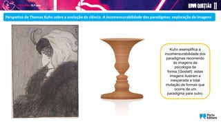Perspetiva de Thomas Kuhn sobre a evolução da ciência. A incomensurabilidade dos paradigmas: exploração de imagens
Kuhn exemplifica a
incomensurabilidade dos
paradigmas recorrendo
às imagens da
psicologia da
forma (Gestalt): estas
imagens ilustram a
inesperada e total
mutação de formas que
ocorre de um
paradigma para outro.
 
