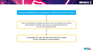 Incomensurabilidade dos paradigmas e desenvolvimento da ciência
Kuhn não entende a evolução da ciência como um processo de contínua
aproximação à verdade, mas como um processo descontínuo,
sem um fim predeterminado.
O paradigma em vigor não está mais próximo da verdade
do que o paradigma que ele substituiu.
 