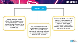 Críticas a Kuhn
Como a adesão da comunidade
científica a um paradigma se
assemelha a uma conversão
religiosa, então existe
irracionalidade na atividade
científica, o que contradiz a ideia
que temos da ciência.
A tese da incomensurabilidade é
desajustada e pouco plausível.
Muitas teorias científicas são
melhores do que outras: resolvem
as anomalias e permitem fazer
previsões mais rigorosas.
Posição relativista sobre a
ciência. Kuhn acaba por colocar
as explicações que a ciência
fornece num plano idêntico ao de
outras explicações, como os mitos
ou as lendas.
 