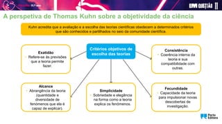 A perspetiva de Thomas Kuhn sobre a objetividade da ciência
Kuhn acredita que a avaliação e a escolha das teorias científicas obedecem a determinados critérios
que são conhecidos e partilhados no seio da comunidade científica.
Critérios objetivos de
escolha das teorias
Alcance
• Abrangência da teoria
(quantidade e
diversidade de
fenómenos que ela é
capaz de explicar).
Fecundidade
• Capacidade da teoria
para impulsionar novas
descobertas de
investigação.
Exatidão
• Refere-se às previsões
que a teoria permite
fazer.
Simplicidade
• Sobriedade e elegância
na forma como a teoria
explica os fenómenos.
Consistência
• Coerência interna da
teoria e sua
compatibilidade com
outras.
 