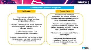 O conhecimento científico é
independente dos valores, opiniões,
crenças dos cientistas.
A escolha e a avaliação das teorias dependem
apenas de critérios objetivos. Por isso, a
ciência é objetiva.
O conhecimento científico é um
“conhecimento sem conhecedor”.
A ciência é conjetural, ela não atinge a verdade,
mas a verdade é sua meta (verdade como
correspondência aos factos).
O conhecimento científico é
dependente dos valores, opiniões e
crenças dos investigadores integrados
numa comunidade científica.
A escolha e a avaliação das teorias
dependem de critérios objetivos e de
fatores subjetivos. Por isso, a ciência
não é totalmente objetiva.
“Conhecimento sem conhecedor” é uma
contradição.
A verdade é sempre relativa ao
paradigma vigente; só pode ser
entendida dentro dos limites que ele
impõe.
O conhecimento científico é objetivo?
Karl Popper Thomas Kuhn
 