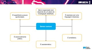 É essencialmente
prático.
É assistemático.
É ametódico.
É superficial ou pouco
aprofundado.
Não é organizado nem
depende de um plano de
investigação detalhado.
É expresso por uma
linguagem imprecisa.
Senso comum
 