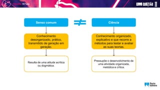 Conhecimento organizado,
explicativo e que recorre a
métodos para testar e avaliar
as suas teorias.
Senso comum
Conhecimento
desorganizado, prático,
transmitido de geração em
geração.
Ciência
Resulta de uma atitude acrítica
ou dogmática.
Pressupõe o desenvolvimento de
uma atividade organizada,
metódica e crítica.
 