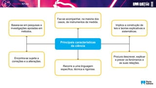 Principais características
da ciência
Implica a construção de
leis e teorias explicativas e
sistemáticas.
Procura descrever, explicar
e prever os fenómenos e
as suas relações.
Faz-se acompanhar, na maioria dos
casos, de instrumentos de medida.
Recorre a uma linguagem
específica, técnica e rigorosa.
Encontra-se sujeita a
correções e a alterações.
Baseia-se em pesquisas e
investigações apoiadas em
métodos.
 