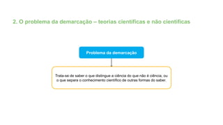 2. O problema da demarcação – teorias científicas e não científicas
Problema da demarcação
Trata-se de saber o que distingue a ciência do que não é ciência, ou
o que separa o conhecimento científico de outras formas do saber.
 