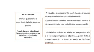 INDUTIVISMO
Posição que salienta a
importância da indução para a
ciência
Francis Bacon e John Stuart
(representantes da perspetiva
indutivista do método
científico
A indução é o único caminho possível para o progresso
da perspetiva indutivista do método científica.
O conhecimento científico deve fundar-se na indução e
na experimentação e na metafísica ou na especulação.
Os indutivistas destacam a indução , a experimentação
e a observação (rigorosa e objetiva). A partir desta, é
possível construir e testar as teorias ou hipóteses
científicas.
 