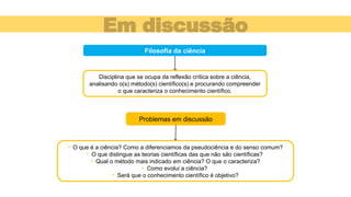 Em discussão
Problemas em discussão
Filosofia da ciência
Disciplina que se ocupa da reflexão crítica sobre a ciência,
analisando o(s) método(s) científico(s) e procurando compreender
o que caracteriza o conhecimento científico.
• O que é a ciência? Como a diferenciamos da pseudociência e do senso comum?
• O que distingue as teorias científicas das que não são científicas?
• Qual o método mais indicado em ciência? O que o caracteriza?
• Como evolui a ciência?
• Será que o conhecimento científico é objetivo?
 