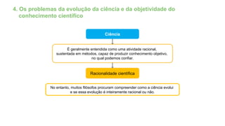 4. Os problemas da evolução da ciência e da objetividade do
conhecimento científico
Ciência
É geralmente entendida como uma atividade racional,
sustentada em métodos, capaz de produzir conhecimento objetivo,
no qual podemos confiar.
Racionalidade científica
No entanto, muitos filósofos procuram compreender como a ciência evolui
e se essa evolução é inteiramente racional ou não.
 