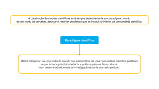 A construção das teorias científicas está sempre dependente de um paradigma, isto é,
de um modo de perceber, abordar e resolver problemas que se institui no interior da comunidade científica.
Paradigma científico
Matriz disciplinar, ou uma visão do mundo que os membros de uma comunidade científica partilham
e que fornece princípios teóricos e práticos para se fazer ciência
num determinado domínio de investigação durante um certo período.
 