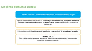 Senso comum, Conhecimento empírico ou conhecimento vulgar
Tipo de conhecimento que resulta da acumulação de informações, crenças e ideias que
obtemos diretamente das nossas experiências de vida e que nelas encontram a sua
justificação.
Este conhecimento é coletivamente partilhado e transmitido de geração em geração.
Do senso comum à ciência
IMPORTÂNCIA
É um conhecimento acessível a qualquer ser humano e essencial para orientarmos a
nossa vida para sabermos viver.
 