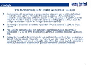 Introdução
               Forma de Apresentação das Informações Operacionais e Financeiras
  ► As informações estão apresentadas na forma consolidada e de acordo com os critérios da legislação
    societária brasileira, a partir de informações financeiras revisadas. As informações financeiras
    consolidadas apresentadas neste relatório representam i) 100% das operações da CEMAR, excluindo
    34,89% dos minoritários antes do Lucro Líquido, resultando na participação de 65,11%, ii) 25,0% das
    operações da Geramar, e iii) 100% das operações da Equatorial Soluções.
  ► As informações operacionais consolidadas representam 100% dos resultados da CEMAR e 25% da
    Geramar.
  ► Para possibilitar a comparabilidade entre os trimestres e períodos acumulados, as informações
    financeiras do 1T10 são pró-forma, desconsiderando, portanto, a participação detida pela Equatorial na
    RME.
  ► As seguintes informações não foram revisadas pelos auditores independentes: i) dados operacionais da
    CEMAR (incluindo aqueles relacionados ao Programa Luz para Todos (PLPT); ii) informações
    financeiras pró-forma, bem como a comparação destas informações com os resultados societários do
    período, e; iii) expectativas da administração quanto ao desempenho futuro das Companhias.




                                                                                                             4
 