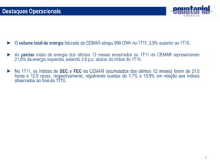 Destaques Operacionais




 ► O volume total de energia faturada da CEMAR atingiu 998 GWh no 1T11, 3,9% superior ao 1T10.

 ► As perdas totais de energia dos últimos 12 meses encerrados no 1T11 da CEMAR representaram
   21,6% da energia requerida, estando 2,6 p.p. abaixo do índice do 1T10.

 ► No 1T11, os índices de DEC e FEC da CEMAR (acumulados dos últimos 12 meses) foram de 21,5
   horas e 12,9 vezes, respectivamente, registrando quedas de 1,7% e 10,9% em relação aos índices
   observados ao final do 1T10.




                                                                                                    6
 