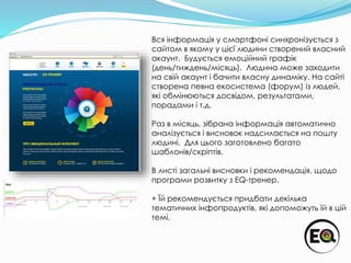 Вся інформація у смартфоні синхронізується з
сайтом в якому у цієї людини створений власний
акаунт. Будується емоційний графік
(день/тиждень/місяць). Людина може заходити
на свій акаунт і бачити власну динаміку. На сайті
створена певна екосистема (форум) із людей,
які обмінюються досвідом, результатами,
порадами і т.д.
Раз в місяць, зібрана інформація автоматично
аналізується і висновок надсилається на пошту
людині. Для цього заготовлено багато
шаблонів/скріптів.
В листі загальні висновки і рекомендація, щодо
програми розвитку з EQ-тренер.
+ Їй рекомендується придбати декілька
тематичних інфопродуктів, які допоможуть їй в цій
темі.
 