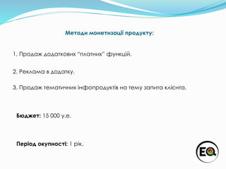 Методи монетизації продукту:
1. Продаж додаткових “платних” функцій.
2. Реклама в додатку.
3. Продаж тематичних інфопродуктів на тему запита клієнта.
Період окупності: 1 рік.
Бюджет: 15 000 у.е.
 