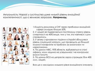 1.Кількість розлучень в СНГ через проблеми емоційній
сфері складає більше 50%.
2. У людей які підвергаються постійному стресу рівень
смертності на 40% вище, чим у тих, хто навчився з цим
справлятись.
3. У зв'язку з кризовими подіями в Україні збільшився
рівень соціальної напруги, що призводить до більшої
кількості конфліктів та проблем за алкоголем чи
наркотиками.
4. По даним МВС, 90% вбивств, відбуваються в стані
афекту, коли людина не усвідомлює і не контролює
власні почуття.
5. По даним ВОЗ на депресію зараз страждає біля 400
млн. людей.
Все це є наслідком низького рівня емоційного інтелекту.
Актуальність: Наразі у суспільства дуже низькій рівень емоційної
компетентності, що є великою загрозою. Наприклад:
 