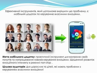 Ефективний інструментів, який допоможе вирішити цю проблему, є
мобільній додаток по керуванню власними емоціями.
Мета мобільного додатку: практичний інструмент для контролю своїх
почуттів та напрацювання навиків керування емоціями. Щоденний розвиток
емоційного інтелекту в режимі non-stop .
Цільова аудиторія: Для дорослих та дітей, які мають проблеми з
керуванням власними емоціями!
 