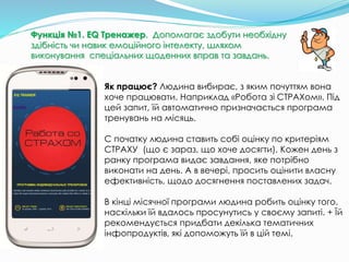 Як працює? Людина вибирає, з яким почуттям вона
хоче працювати. Наприклад «Робота зі СТРАХом». Під
цей запит, їй автоматично призначається програма
тренувань на місяць.
С початку людина ставить собі оцінку по критеріям
СТРАХУ (що є зараз, що хоче досягти). Кожен день з
ранку програма видає завдання, яке потрібно
виконати на день. А в вечері, просить оцінити власну
ефективність, щодо досягнення поставлених задач.
В кінці місячної програми людина робить оцінку того,
наскільки їй вдалось просунутись у своєму запиті. + Їй
рекомендується придбати декілька тематичних
інфопродуктів, які допоможуть їй в цій темі.
Функція №1. EQ Тренажер. Допомагає здобути необхідну
здібність чи навик емоційного інтелекту, шляхом
виконування спеціальних щоденних вправ та завдань.
 