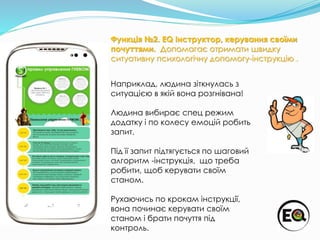 Наприклад, людина зіткнулась з
ситуацією в якій вона розгнівана!
Людина вибирає спец режим
додатку і по колесу емоцій робить
запит.
Під її запит підтягується по шаговий
алгоритм -інструкція, що треба
робити, щоб керувати своїм
станом.
Рухаючись по крокам інструкції,
вона починає керувати своїм
станом і брати почуття під
контроль.
Функція №2. EQ Інструктор, керування своїми
почуттями. Допомагає отримати швидку
ситуативну психологічну допомогу-інструкцію .
 