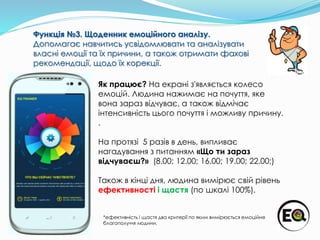 Як працює? На екрані з'являється колесо
емоцій. Людина нажимає на почуття, яке
вона зараз відчуває, а також відмічає
інтенсивність цього почуття і можливу причину.
.
На протязі 5 разів в день, випливає
нагадування з питанням «Що ти зараз
відчуваєш?» (8.00; 12.00; 16.00; 19.00; 22.00;)
Також в кінці дня, людина вимірює свій рівень
ефективності і щастя (по шкалі 100%).
Функція №3. Щоденник емоційного аналізу.
Допомагає навчитись усвідомлювати та аналізувати
власні емоції та їх причини, а також отримати фахові
рекомендації, щодо їх корекції.
*ефективність і щастя два критерії по яким вимірюється емоційне
благополуччя людини.
 