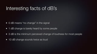 Interesting facts of dB’s
0 dB means “no change” in the signal
1 dB change is barely heard by some people
3 dB is the minimum perceived change of loudness for most people
10 dB change sounds twice as loud
 