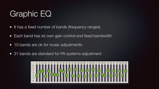 Graphic EQ
It has a ﬁxed number of bands (frequency ranges)
Each band has ist own gain control and ﬁxed bandwidth
10 bands are ok for music adjustments
31 bands are standard for PA systems adjustment
 