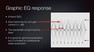 Graphic EQ response
9-band GEQ
Each band has its own gain
control (+/- dB)
The bandwidth of each band is
ﬁxed
It is good for general equalization,
but it is limited for professional
audio production
 