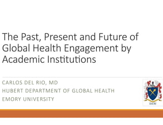 The Past, Present and Future of 
Global Health Engagement by 
Academic Ins=tu=ons 
CARLOS DEL RIO, MD 
HUBERT DEPARTMENT OF GLOBAL HEALTH 
EMORY UNIVERSITY 
 