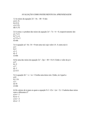 AVALIAÇÃO COMO INSTRUMENTO DA APRENDIZAGEM
1) As raízes da equação 2x² - 8x – 40 = 0 são:
a) (1; 5)
b) (2,3)
c) (-1;5)
d)(-1;-5)
2) A soma e o produto das raízes da equação 2x² - 7x + 6 = 0, respectivamente são:
a) -7 e 6
b) 7 e -6
c) 7/2 e 3
d) nda
3) A equação ax² -4x -16 = 0 tem uma raiz cujo valor é 4. A outra raiz é:
a) 1
b) 2
c) -1
d) -2
e) nda
4) Se uma das raízes da equação 2x² - 3px + 40 = 0 é 8. Então o valor de p é:
a) 5
b) -5
c) 7
d) -7
e) 13/3
5) A equação 4x² + x + m = 0 tenha uma única raiz. Então, m é igual a:
a) 0
b) 1/16
c) 1
d) 16
e) nda
6) Os valores de m para os quais a equação 9 x² -12x + (m + 3) = 0 admita duas raízes
reais e diferentes é?
a) m > 1
b) m <1
c) m > 2
d) m < 2
 