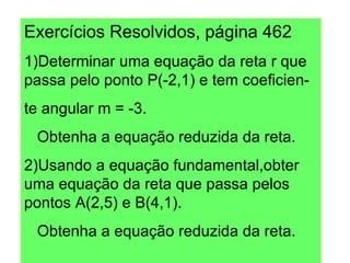 Exercícios Resolvidos, página 462 1)Determinar uma equação da reta r que passa pelo ponto P(-2,1) e tem coeficien- te angular m = -3. Obtenha a equação reduzida da reta. 2)Usando a equação fundamental,obter uma equação da reta que passa pelos pontos A(2,5) e B(4,1). Obtenha a equação reduzida da reta. 