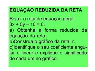 EQUAÇÃO REDUZIDA DA RETA Seja r a reta de equação geral  3x + 5y – 10 = 0.  a) Obtenha a forma reduzida da equação da reta.  b)Construa o gráfico da reta  r.  c)Identifique o seu coeficiente angu-lar e linear e explique o significado de cada um no gráfico. 