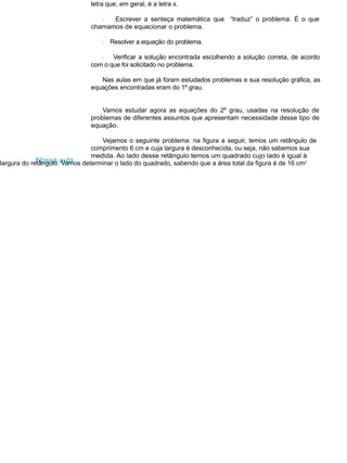 letra que, em geral, é a letra x.
l Escrever a senteça matemática que “traduz” o problema. É o que
chamamos de equacionar o problema.
l Resolver a equação do problema.
l Verificar a solução encontrada escolhendo a solução correta, de acordo
com o que foi solicitado no problema.
Nas aulas em que já foram estudados problemas e sua resolução gráfica, as
equações encontradas eram do 1º grau.
Vamos estudar agora as equações do 2º grau, usadas na resolução de
problemas de diferentes assuntos que apresentam necessidade desse tipo de
equação.
Vejamos o seguinte problema: na figura a seguir, temos um retângulo de
comprimento 6 cm e cuja largura é desconhecida, ou seja, não sabemos sua
Nossa aula
medida. Ao lado desse retângulo temos um quadrado cujo lado é igual à
largura do retângulo. Vamos determinar o lado do quadrado, sabendo que a área total da figura é de 16 cm2
 