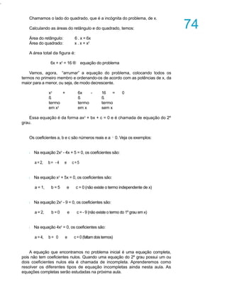 .
Chamamos o lado do quadrado, que é a incógnita do problema, de x.
Calculando as áreas do retângulo e do quadrado, temos:
Área do retângulo: 6 . x = 6x
Área do quadrado: x . x = x2
A área total da figura é:
6x + x2
= 16 ® equação do problema
Vamos, agora, “arrumar” a equação do problema, colocando todos os
termos no primeiro membro e ordenando-os de acordo com as potências de x, da
maior para a menor, ou seja, de modo decrescente.
x2
+ 6x - 16 = 0
ß ß ß
termo termo termo
em x2
em x sem x
Essa equação é da forma ax2
+ bx + c = 0 e é chamada de equação do 2º
grau.
Os coeficientes a, b e c são números reais e a ¹ 0. Veja os exemplos:
l Na equação 2x2
- 4x + 5 = 0, os coeficientes são:
a = 2, b= - 4 e c =5
l Na equação x2
+ 5x = 0, os coeficientes são:
a = 1, b = 5 e c = 0 (não existe o termo independente de x)
l Na equação 2x2
- 9 = 0, os coeficientes são:
a = 2, b = 0 e c = - 9 (não existe o termo do 1º grau em x)
l Na equação 4x2
= 0, os coeficientes são:
a = 4, b = 0 e c = 0 (faltam dois termos)
A equação que encontramos no problema inicial é uma equação completa,
pois não tem coeficientes nulos. Quando uma equação do 2º grau possui um ou
dois coeficientes nulos ela é chamada de incompleta. Aprenderemos como
resolver os diferentes tipos de equação incompletas ainda nesta aula. As
equações completas serão estudadas na próxima aula.
A U L A
74
 