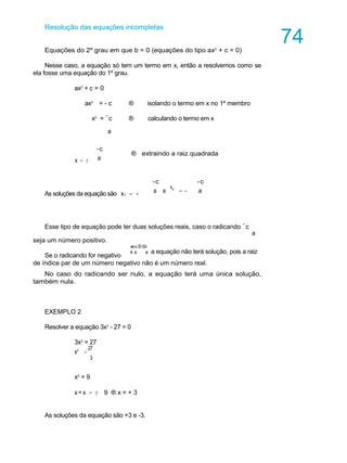Resolução das equações incompletas
Equações do 2º grau em que b = 0 (equações do tipo ax2
+ c = 0)
Nesse caso, a equação só tem um termo em x, então a resolvemos como se
ela fosse uma equação do 1º grau.
ax2
+ c = 0
ax2
= - c ® isolando o termo em x no 1º membro
x2
= -
c ® calculando o termo em x
A U L A
74
a
x = ±
-c
a
® extraindo a raiz quadrada
As soluções da equação são x1 = +
-c -c
a e
x2
= - a
Esse tipo de equação pode ter duas soluções reais, caso o radicando -
c
seja um número positivo.
Se o radicando for negativo
a
æ-c Ð 0ö
è a ø a equação não terá solução, pois a raiz
de índice par de um número negativo não é um número real.
No caso do radicando ser nulo, a equação terá uma única solução,
também nula.
EXEMPLO 2
Resolver a equação 3x2
- 27 = 0
3x2
= 27
x2
=
27
3
x2
= 9
x = x = ± 9 ® x = + 3
As soluções da equação são +3 e -3.
 