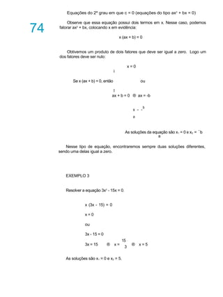 A U L A
74
Equações do 2º grau em que c = 0 (equações do tipo ax2
+ bx = 0)
Observe que essa equação possui dois termos em x. Nesse caso, podemos
fatorar ax2
+ bx, colocando x em evidência:
x (ax + b) = 0
Obtivemos um produto de dois fatores que deve ser igual a zero. Logo um
dos fatores deve ser nulo:
x = 0
ì
Se x (ax + b) = 0, então ou
î
ax + b = 0 ® ax = -b
x = -
b
a
As soluções da equação são x1 = 0 e x2 = -
b
a
Nesse tipo de equação, encontraremos sempre duas soluções diferentes,
sendo uma delas igual a zero.
EXEMPLO 3
Resolver a equação 3x2
- 15x = 0.
x (3x - 15) = 0
x = 0
ou
3x - 15 = 0
15
3x = 15 ® x =
3
® x = 5
As soluções são x1 = 0 e x2 = 5.
 