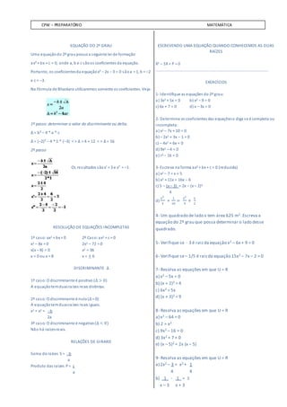 CPW – PREPARATÓRIO MATEMÁTICA
EQUAÇÃO DO 2º GRAU
Uma equaçãodo 2º graupossui a seguinte lei de formação
ax² + bx + c = 0, onde a, b e c sãoos coeficientes da equação.
Portanto, os coeficientesda equaçãox² – 2x – 3 = 0 sãoa = 1, b = –2
e c = –3.
Na fórmula de Bhaskara utilizaremos somente os coeficientes. Veja:
1º passo: determinar o valor do discriminante ou delta.
∆ = b² – 4 * a * c
∆ = (–2)² – 4 * 1 * (–3) < > ∆ = 4 + 12 < > ∆ = 16
2º passo
Os resultados sãox’ = 3 e x” = –1.
RESOLUÇÃO DE EQUAÇÕES INCOMPLETAS
1º caso:ax2 + bx = 0 2º Caso:ax2 + c = 0
x2 – 8x = 0 2x2 – 72 = 0
x(x – 8) = 0 x2 = 36
x = 0 ou x = 8 x = ± 6
DISCRIMINANTE ∆
1º caso:O discriminante é positivo (∆ > 0)
A equaçãotemduasraízes reais distintas.
2º caso:O discriminante é nulo(∆ = 0)
A equaçãotemduasraízes reais iguais.
x1 = x2 = - b
2a
3º caso:O discriminante é negativo(∆ < 0)
Não há raízesreais.
RELAÇÕES DE GIRARD
Soma da raízes S = - b
a
Produto das raízes P= c
a
ESCREVENDO UMA EQUAÇÃO QUANDO CONHECEMOS AS DUAS
RAÍZES
X2 – SX+ P = 0
........................................................................................................
EXERCÍCIOS
1- Identifique as equações do 2º grau:
a) 3x2 + 5x = 0 b) x2 – 9 = 0
c) 6x + 7 = 0 d) x – 3x = 0
2- Determine os coeficientes das equaçõese diga se é completa ou
incompleta:
a) x2 – 7x + 10 = 0
b) – 2x2 + 3x – 1 = 0
c) – 4x2 + 6x = 0
d) 9x2 – 4 = 0
e) r2 – 16 = 0
3- Escreva na forma ax2 + bx + c = 0 (reduzida)
a) x2 – 7 = x + 5
b) x2 + 11x = 16x – 6
c) 5 – (x – 3) = 2x – (x – 2)2
4
d)
𝑥2
4
+
1
10
=
𝑥2
5
+
𝑥
2
4- Um quadrado de lado x tem área 625 m2. Escreva a
equação do 2º grau que possa determinar o lado desse
quadrado.
5- Verifique se - 3 é raizda equação x2 – 6x + 9 = 0
6- Verifique se– 1/5 é raizda equação 15x2 – 7x – 2 = 0
7- Resolva as equações em que U = R
a) x2 – 5x = 0
b) (x + 2)2 = 4
c) 6x2 = 5x
d) (x + 3)2 = 9
8- Resolva as equações em que U = R
a) x2 – 64 = 0
b) 2 = x2
c) 9x2 – 16 = 0
d) 3x2 + 7 + 0
e) (x – 5)2 = 2x (x – 5)
9- Resolva as equações em que U = R
a) 2x2 – 3 = x2 + 1
4 4
b) 1 - 1 = 1
x – 3 x + 3
 