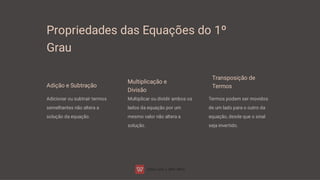 Propriedades das Equações do 1º
Grau
Adição e Subtração
Adicionar ou subtrair termos
semelhantes não altera a
solução da equação.
Multiplicação e
Divisão
Multiplicar ou dividir ambos os
lados da equação por um
mesmo valor não altera a
solução.
Transposição de
Termos
Termos podem ser movidos
de um lado para o outro da
equação, desde que o sinal
seja invertido.
 